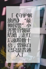 《守护解放西》“最帅民警”小齐警官领证结婚，走红后涨粉数十倍，曾称自己只是普通人