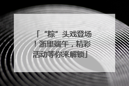 “粽”头戏登场！浙里端午，精彩活动等你来解锁