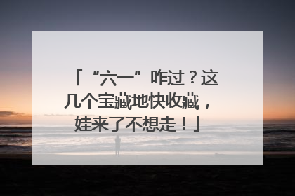 “六一”咋过？这几个宝藏地快收藏，娃来了不想走！