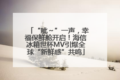 “呲～”一声，幸福保鲜舱开启！海信冰箱世杯MV引爆全球“新鲜感”共鸣