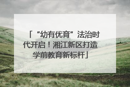 “幼有优育”法治时代开启！湘江新区打造学前教育新标杆