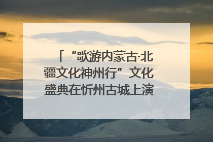 “歌游内蒙古·北疆文化神州行”文化盛典在忻州古城上演——蒙晋文化交融共谱文旅融合新篇