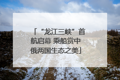 “龙江三峡”首航启幕 乘船赏中俄两国生态之美