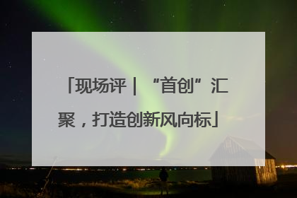 现场评｜“首创”汇聚，打造创新风向标