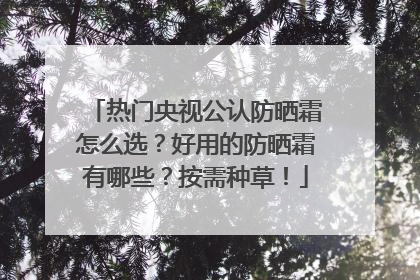 热门央视公认防晒霜怎么选？好用的防晒霜有哪些？按需种草！