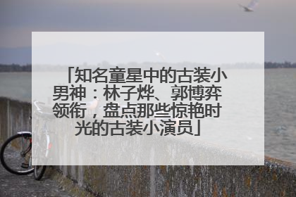 知名童星中的古装小男神：林子烨、郭博弈领衔，盘点那些惊艳时光的古装小演员