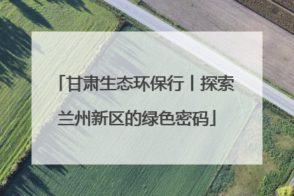 甘肃生态环保行丨探索兰州新区的绿色密码