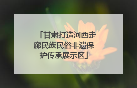 甘肃打造河西走廊民族民俗非遗保护传承展示区