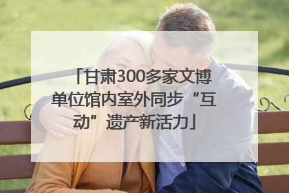甘肃300多家文博单位馆内室外同步“互动”遗产新活力