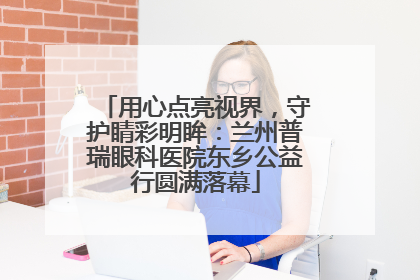 用心点亮视界，守护睛彩明眸：兰州普瑞眼科医院东乡公益行圆满落幕
