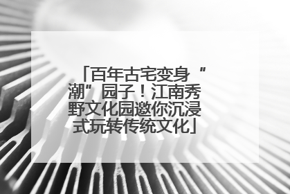 百年古宅变身“潮”园子！江南秀野文化园邀你沉浸式玩转传统文化