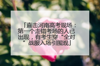 直击河南高考现场：第一个走错考场的人已出现，有考生穿“全对”战服入场引围观