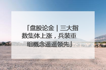 盘股论金｜三大指数集体上涨，兵装重组概念遥遥领先