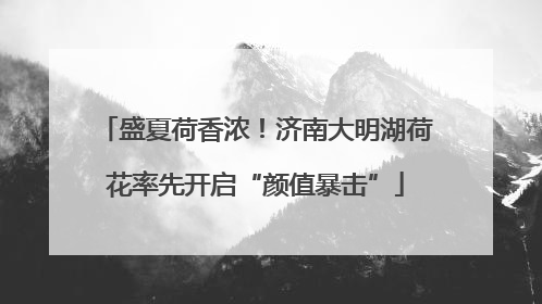 盛夏荷香浓！济南大明湖荷花率先开启“颜值暴击”