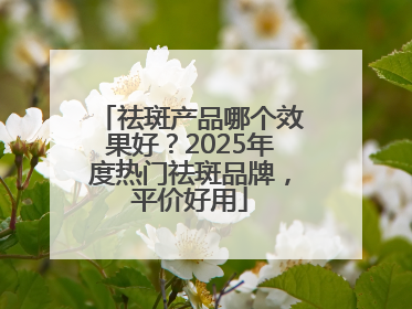 祛斑产品哪个效果好？2025年度热门祛斑品牌，平价好用