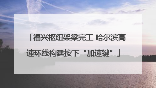 福兴枢纽架梁完工 哈尔滨高速环线构建按下“加速键”