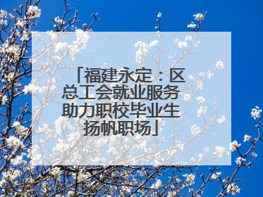 福建永定：区总工会就业服务助力职校毕业生扬帆职场