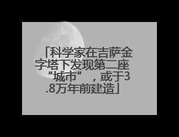 科学家在吉萨金字塔下发现第二座“城市”，或于3.8万年前建造