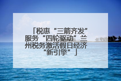 税惠“三箭齐发”服务“四轮驱动”兰州税务激活假日经济“新引擎”