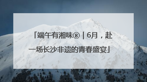 端午有湘味⑧｜6月，赴一场长沙非遗的青春盛宴