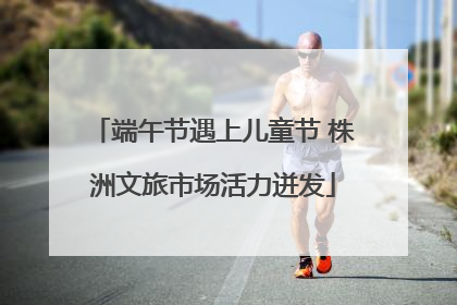 端午节遇上儿童节 株洲文旅市场活力迸发