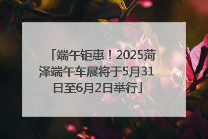 端午钜惠！2025菏泽端午车展将于5月31日至6月2日举行
