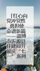 红心向党淬党性 勇担使命谱新篇——淄博市沂源县住建局开展庆“七一”系列主题活动