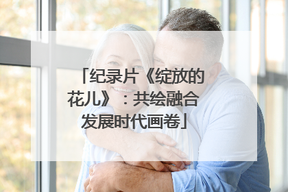 纪录片《绽放的花儿》：共绘融合发展时代画卷