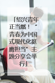 绍兴青年正当燃！“青春为中国式现代化挺膺担当”主题分享会举行