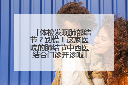 体检发现肺部结节？别慌！这家医院的肺结节中西医结合门诊开诊啦