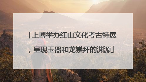 上博举办红山文化考古特展，呈现玉器和龙崇拜的渊源
