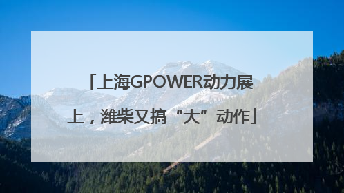 上海GPOWER动力展上，潍柴又搞“大”动作