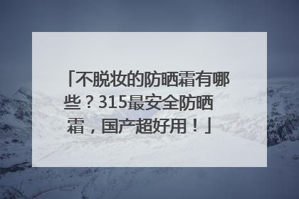 不脱妆的防晒霜有哪些？315最安全防晒霜，国产超好用！