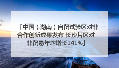 中国（湖南）自贸试验区对非合作创新成果发布 长沙片区对非贸易年均增长141%