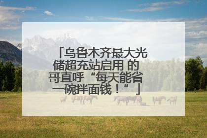 乌鲁木齐最大光储超充站启用 的哥直呼“每天能省一碗拌面钱！”