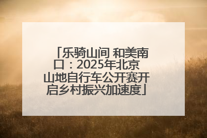 乐骑山间 和美南口：2025年北京山地自行车公开赛开启乡村振兴加速度