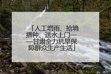 人工增雨、抢墒播种、送水上门——甘肃全力抗旱保障群众生产生活