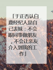 于正否认白鹿经纪人是自己表妹：不会跟同事做朋友，不会让亲友介入到我的工作
