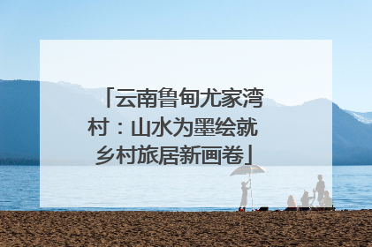 云南鲁甸尤家湾村：山水为墨绘就乡村旅居新画卷