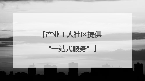 产业工人社区提供“一站式服务”
