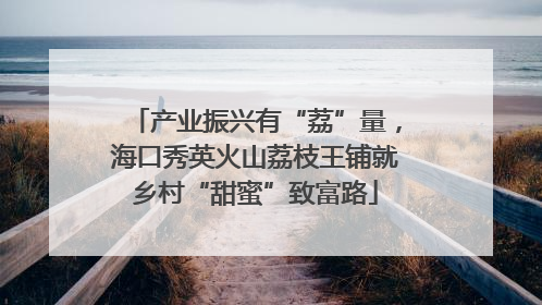 产业振兴有“荔”量，海口秀英火山荔枝王铺就乡村“甜蜜”致富路