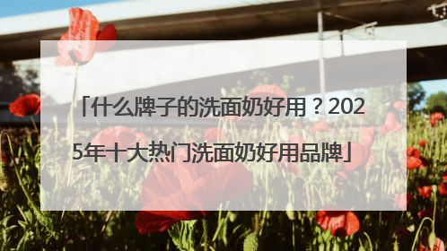 什么牌子的洗面奶好用？2025年十大热门洗面奶好用品牌