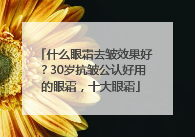 什么眼霜去皱效果好？30岁抗皱公认好用的眼霜，十大眼霜