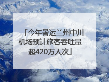 今年暑运兰州中川机场预计旅客吞吐量超420万人次