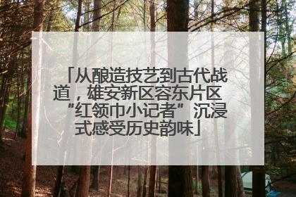 从酿造技艺到古代战道，雄安新区容东片区“红领巾小记者”沉浸式感受历史韵味