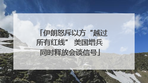 伊朗怒斥以方“越过所有红线” 美国增兵同时释放会谈信号
