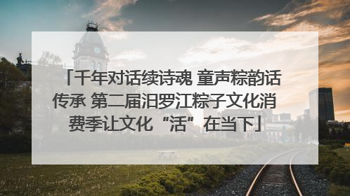 千年对话续诗魂 童声粽韵话传承 第二届汨罗江粽子文化消费季让文化“活”在当下