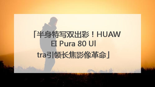 半身特写双出彩！HUAWEI Pura 80 Ultra引领长焦影像革命