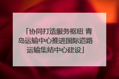 协同打造服务枢纽 青岛运输中心推进国际道路运输集结中心建设