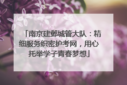 南京建邺城管大队：精细服务织密护考网，用心托举学子青春梦想